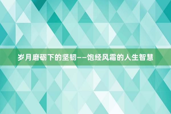 岁月磨砺下的坚韧——饱经风霜的人生智慧