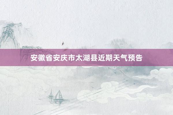 安徽省安庆市太湖县近期天气预告